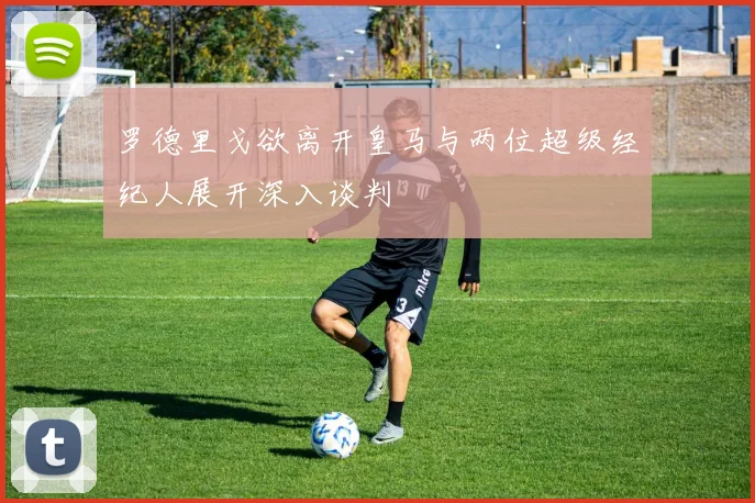 罗德里戈欲离开皇马与两位超级经纪人展开深入谈判