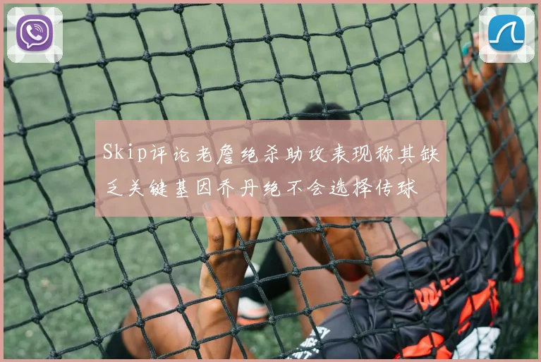 Skip评论老詹绝杀助攻表现称其缺乏关键基因乔丹绝不会选择传球
