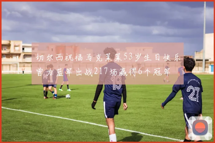 切尔西祝福马克莱莱53岁生日快乐曾为蓝军出战217场赢得6个冠军