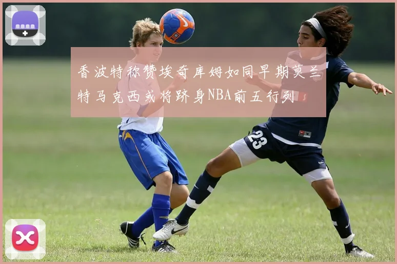 香波特称赞埃奇库姆如同早期莫兰特马克西或将跻身NBA前五行列