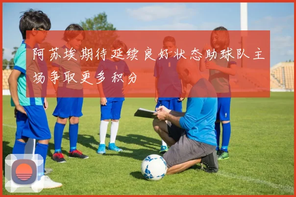阿苏埃期待延续良好状态助球队主场争取更多积分