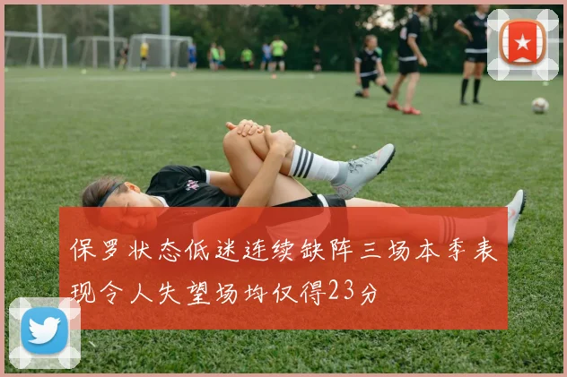 保罗状态低迷连续缺阵三场本季表现令人失望场均仅得23分