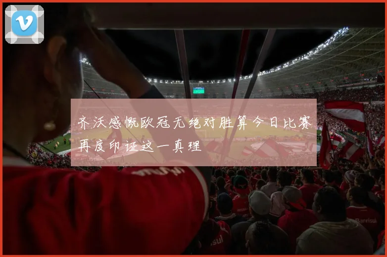 齐沃感慨欧冠无绝对胜算今日比赛再度印证这一真理