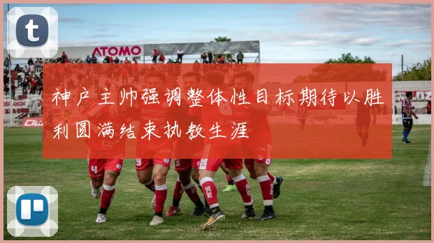神户主帅强调整体性目标期待以胜利圆满结束执教生涯