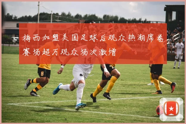 梅西加盟美国足球后观众热潮席卷赛场超万观众场次激增