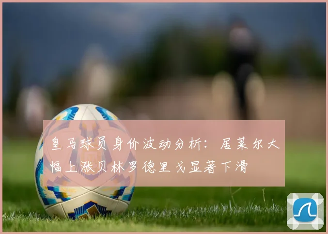 皇马球员身价波动分析：居莱尔大幅上涨贝林罗德里戈显著下滑