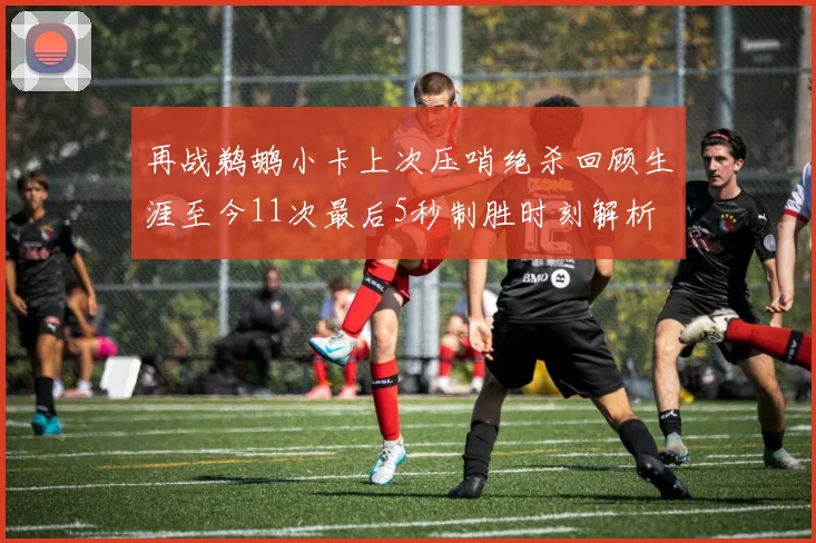 再战鹈鹕小卡上次压哨绝杀回顾生涯至今11次最后5秒制胜时刻解析