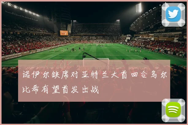 诺伊尔缺席对亚特兰大首回合乌尔比希有望首发出战