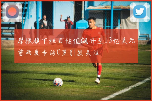 摩根旗下栏目估值飙升至13亿美元曾两度专访C罗引发关注