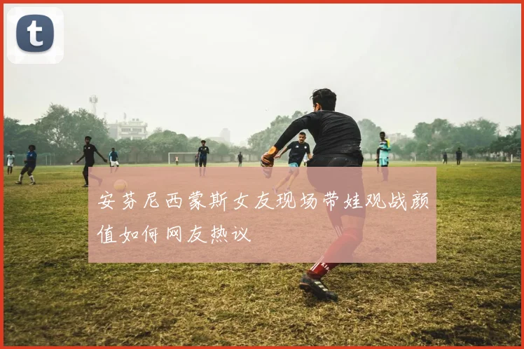 安芬尼西蒙斯女友现场带娃观战颜值如何网友热议