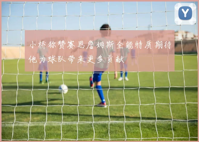 小桥称赞赛恩詹姆斯全能特质期待他为球队带来更多贡献