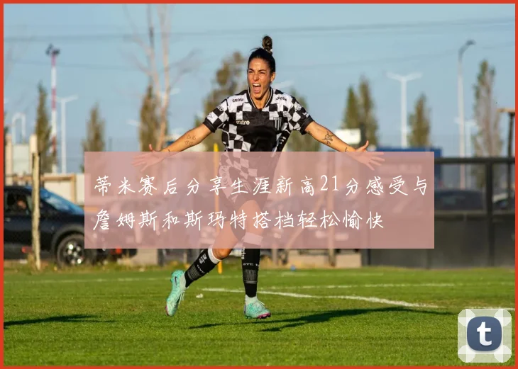 蒂米赛后分享生涯新高21分感受与詹姆斯和斯玛特搭档轻松愉快