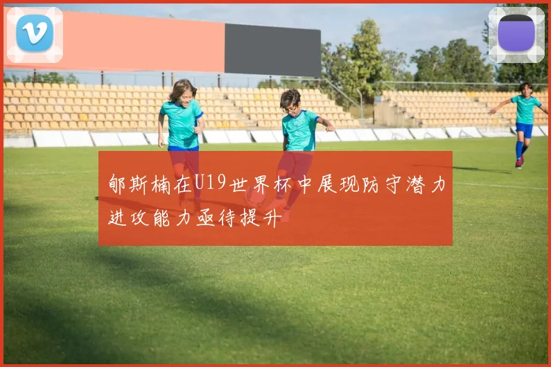 郇斯楠在U19世界杯中展现防守潜力进攻能力亟待提升