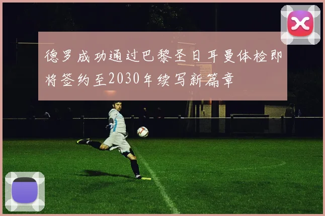 德罗成功通过巴黎圣日耳曼体检即将签约至2030年续写新篇章