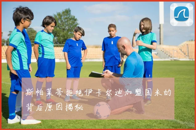 斯帕莱蒂拒绝伊卡尔迪加盟国米的背后原因揭秘