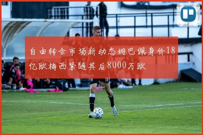 自由转会市场新动态姆巴佩身价18亿欧梅西紧随其后8000万欧