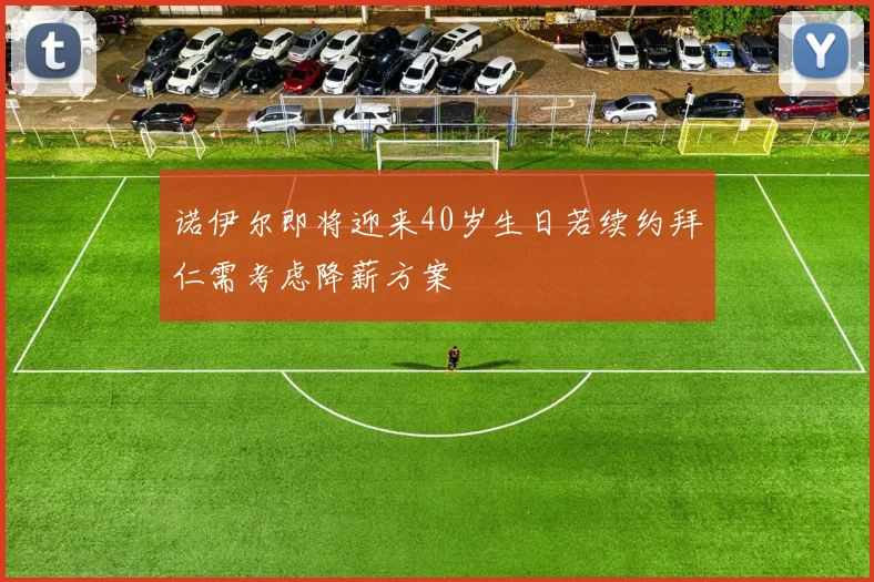 诺伊尔即将迎来40岁生日若续约拜仁需考虑降薪方案
