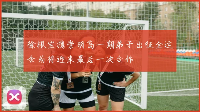 徐根宝携崇明岛一期弟子出征全运会或将迎来最后一次合作