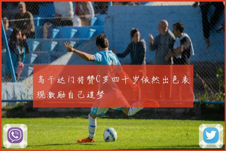 乌干达门将赞C罗四十岁依然出色表现激励自己追梦