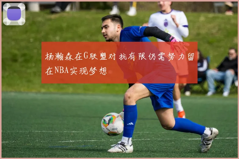 杨瀚森在G联盟对抗有限仍需努力留在NBA实现梦想