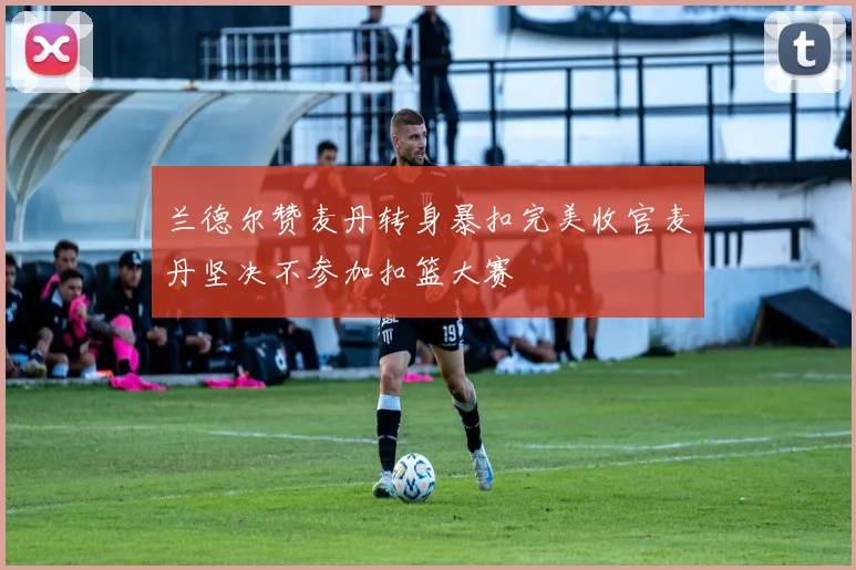 兰德尔赞麦丹转身暴扣完美收官麦丹坚决不参加扣篮大赛