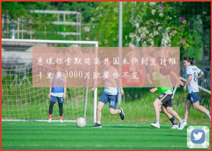 意媒称索默将离开国米热刺坚持维卡里奥3000万欧要价不变