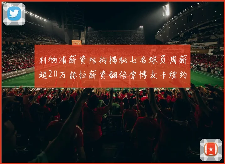 利物浦薪资结构揭秘七名球员周薪超20万赫拉薪资翻倍索博麦卡续约待定
